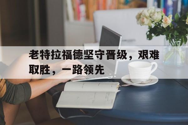 老特拉福德坚守晋级，艰难取胜，一路领先的简单介绍